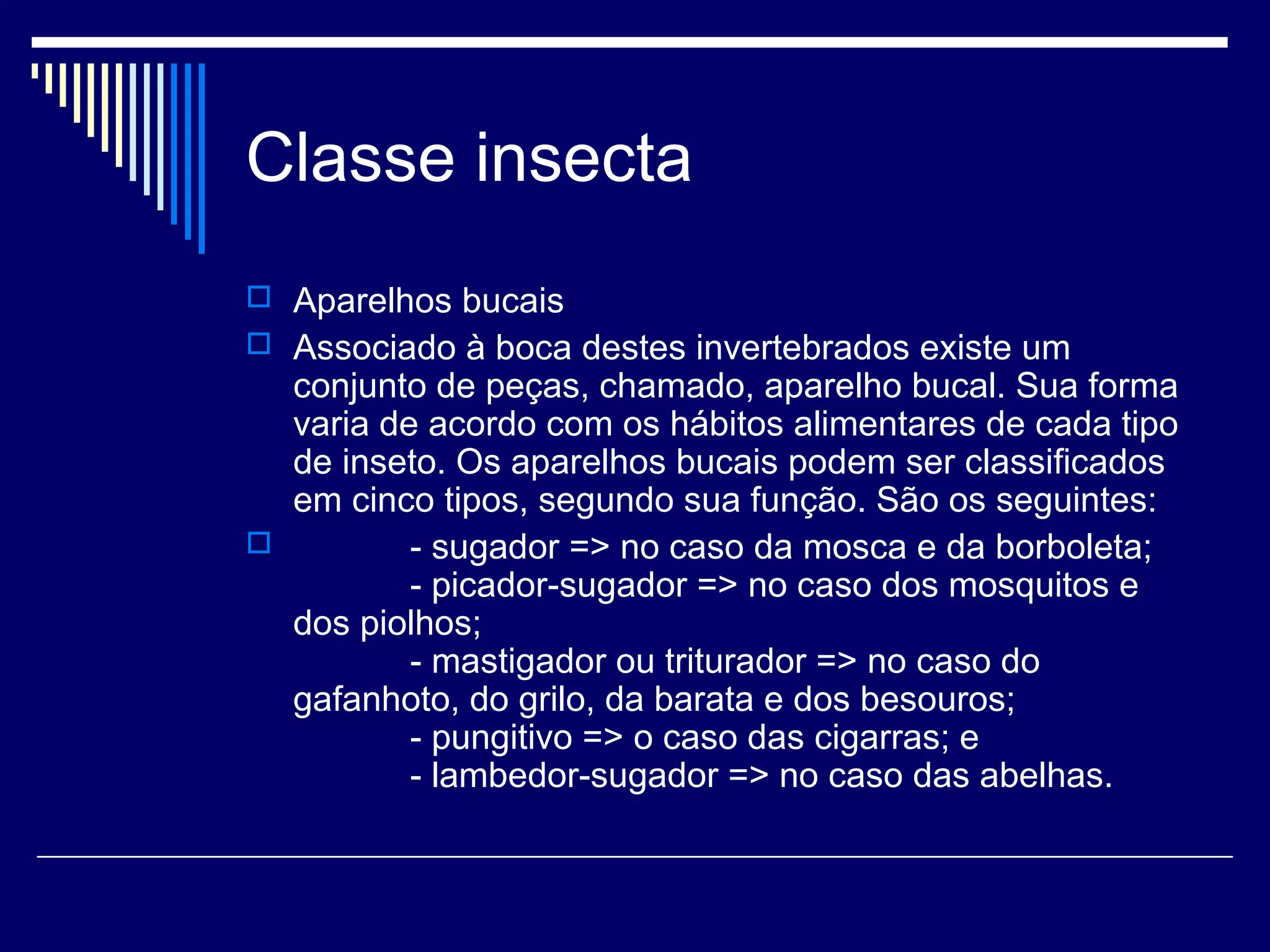 Classe insecta
 Aparelhos bucais
 Associado à boca destes invertebrados existe um
  conjunto de peças, chamado, aparelho bucal. Sua forma
  varia de acordo com os hábitos alimentares de cada tipo
  de inseto. Os aparelhos bucais podem ser classificados
  em cinco tipos, segundo sua função. São os seguintes:
         - sugador => no caso da mosca e da borboleta;
          - picador-sugador => no caso dos mosquitos e
  dos piolhos;
          - mastigador ou triturador => no caso do
  gafanhoto, do grilo, da barata e dos besouros;
          - pungitivo => o caso das cigarras; e
          - lambedor-sugador => no caso das abelhas.
 