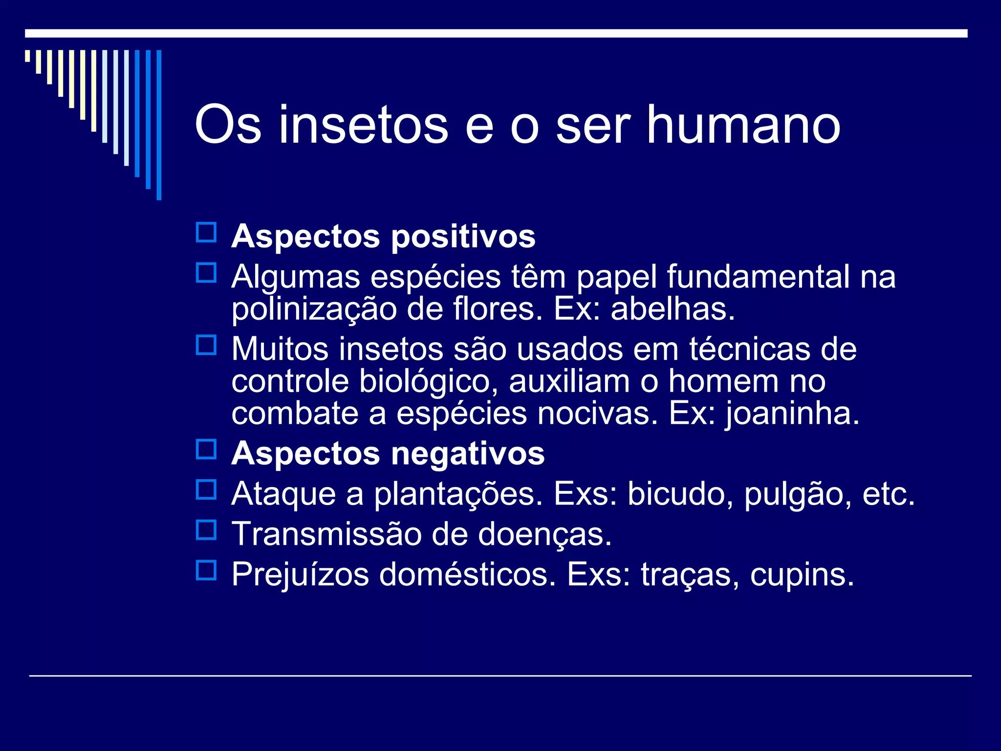 Os insetos e o ser humano
 Aspectos positivos
 Algumas espécies têm papel fundamental na
    polinização de flores. Ex: abelhas.
   Muitos insetos são usados em técnicas de
    controle biológico, auxiliam o homem no
    combate a espécies nocivas. Ex: joaninha.
   Aspectos negativos
   Ataque a plantações. Exs: bicudo, pulgão, etc.
   Transmissão de doenças.
   Prejuízos domésticos. Exs: traças, cupins.
 