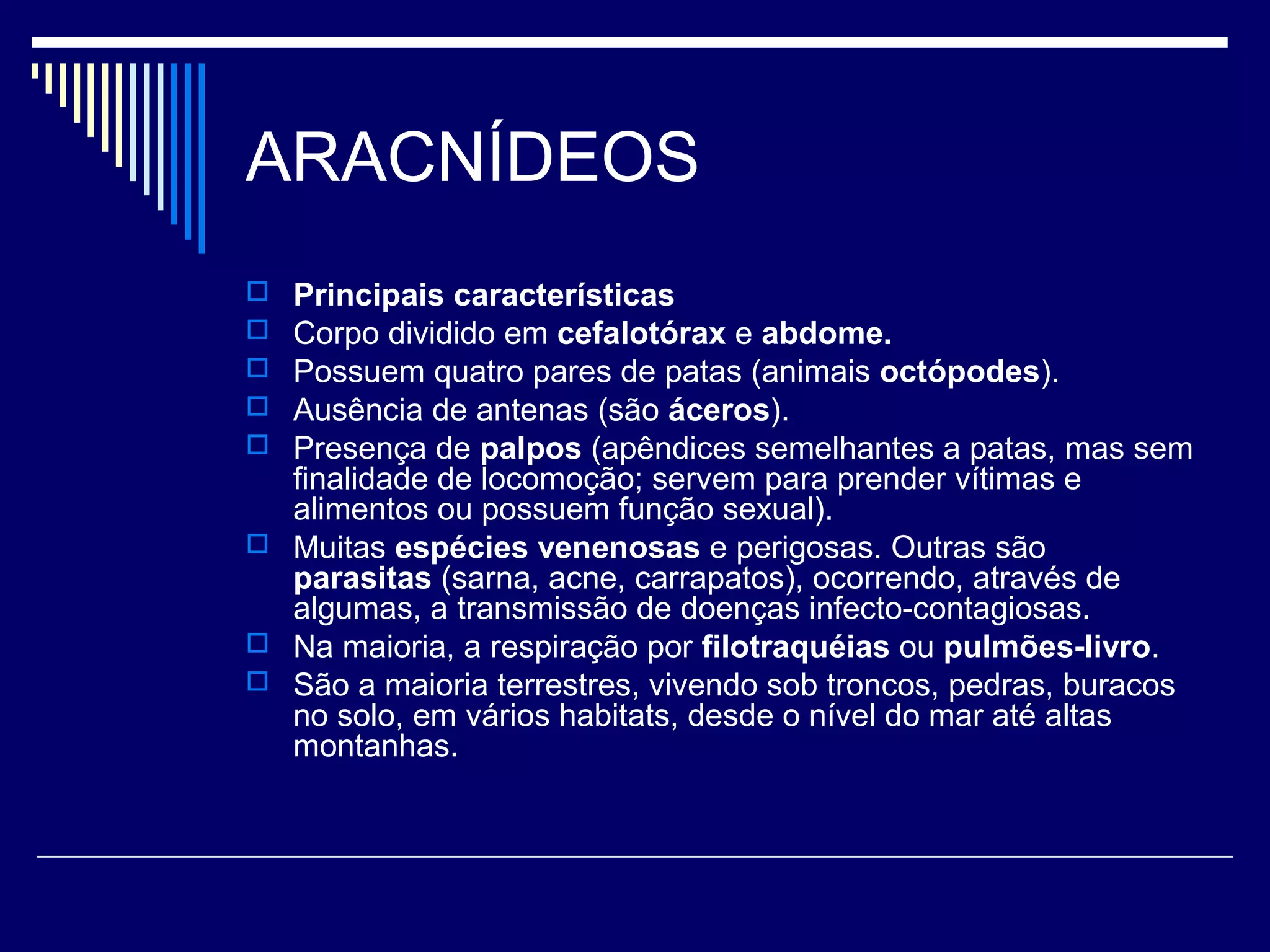 ARACNÍDEOS
 Principais características
 Corpo dividido em cefalotórax e abdome.
 Possuem quatro pares de patas (animais octópodes).
 Ausência de antenas (são áceros).
 Presença de palpos (apêndices semelhantes a patas, mas sem
  finalidade de locomoção; servem para prender vítimas e
  alimentos ou possuem função sexual).
 Muitas espécies venenosas e perigosas. Outras são
  parasitas (sarna, acne, carrapatos), ocorrendo, através de
  algumas, a transmissão de doenças infecto-contagiosas.
 Na maioria, a respiração por filotraquéias ou pulmões-livro.
 São a maioria terrestres, vivendo sob troncos, pedras, buracos
  no solo, em vários habitats, desde o nível do mar até altas
  montanhas.
 