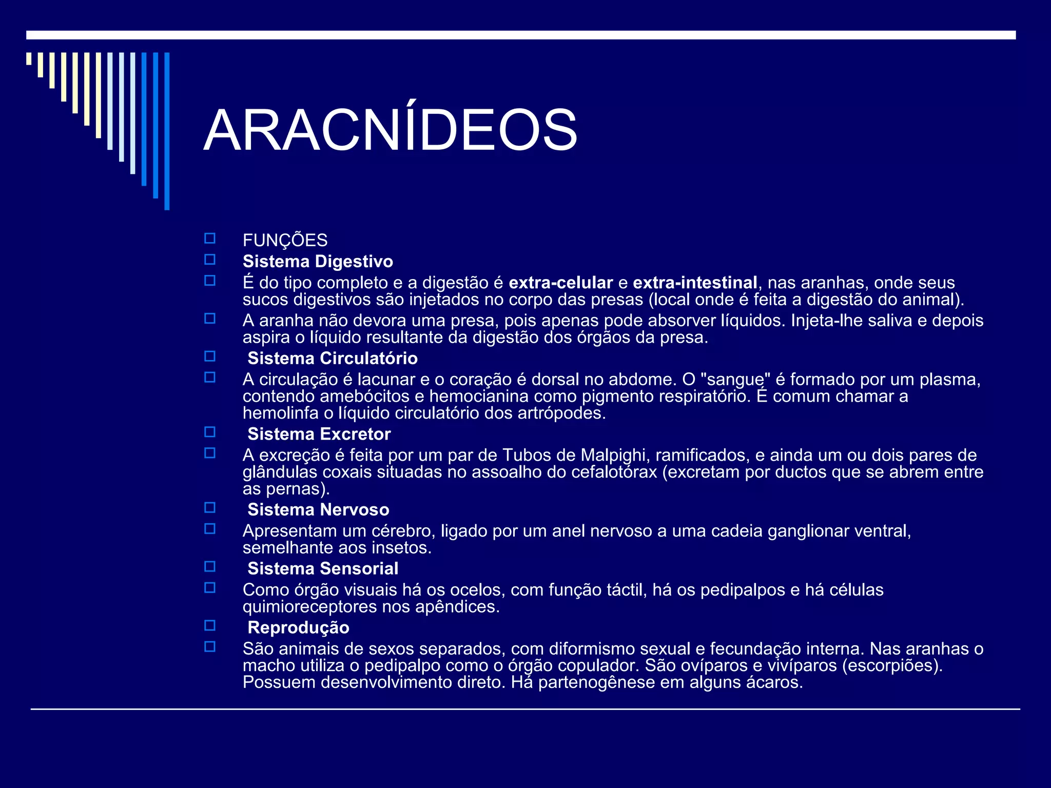 ARACNÍDEOS
   FUNÇÕES
   Sistema Digestivo
   É do tipo completo e a digestão é extra-celular e extra-intestinal, nas aranhas, onde seus
    sucos digestivos são injetados no corpo das presas (local onde é feita a digestão do animal).
   A aranha não devora uma presa, pois apenas pode absorver líquidos. Injeta-lhe saliva e depois
    aspira o líquido resultante da digestão dos órgãos da presa.
    Sistema Circulatório
   A circulação é lacunar e o coração é dorsal no abdome. O "sangue" é formado por um plasma,
    contendo amebócitos e hemocianina como pigmento respiratório. É comum chamar a
    hemolinfa o líquido circulatório dos artrópodes.
    Sistema Excretor
   A excreção é feita por um par de Tubos de Malpighi, ramificados, e ainda um ou dois pares de
    glândulas coxais situadas no assoalho do cefalotórax (excretam por ductos que se abrem entre
    as pernas).
    Sistema Nervoso
   Apresentam um cérebro, ligado por um anel nervoso a uma cadeia ganglionar ventral,
    semelhante aos insetos.
    Sistema Sensorial
   Como órgão visuais há os ocelos, com função táctil, há os pedipalpos e há células
    quimioreceptores nos apêndices.
    Reprodução
   São animais de sexos separados, com diformismo sexual e fecundação interna. Nas aranhas o
    macho utiliza o pedipalpo como o órgão copulador. São ovíparos e vivíparos (escorpiões).
    Possuem desenvolvimento direto. Há partenogênese em alguns ácaros.
 