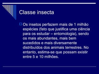 Classe insecta

 Os insetos perfazem mais de 1 milhão
  espécies (fato que justifica uma ciência
  para os estudar – entomologia), sendo
  os mais abundantes, mais bem
  sucedidos e mais diversamente
  distribuídos dos animais terrestres. No
  entanto, estima-se que possam existir
  entre 5 e 10 milhões.
 