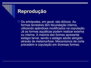 Reprodução
 Os artrópodes, em geral, são dióicos. As
  formas terrestres têm fecundação interna,
  utilizando apêndices modificados na copulação.
  Já as formas aquáticas podem realizar externa
  ou interna. A maioria das formas apresenta
  estágio larval, sendo o estágio adulto atingido
  através de metamorfose. Mecanismos de corte
  precedem a copulação em diversas formas.
 