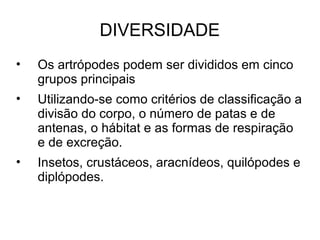 DIVERSIDADE
• Os artrópodes podem ser divididos em cinco
grupos principais
• Utilizando-se como critérios de classificação a
divisão do corpo, o número de patas e de
antenas, o hábitat e as formas de respiração
e de excreção.
• Insetos, crustáceos, aracnídeos, quilópodes e
diplópodes.
 