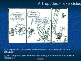 ArtrópodesArtrópodes -exercícios 
1) A expressão “ esqueleto do lado de fora” é a definição de qual estrutura? 
2) Em que grupo essa estrutura feita de quitina é uma característica marcante?  