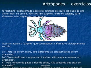 ArtrópodesArtrópodes -exercícios 
O “bichinho” representado abaixo foi retirado do couro cabeludo de um 
aluno. Mas, na escola, não faltaram palpites, entre os colegas, para descrever o tal organismo encontrado. 
Assinale abaixo o “palpite” que corresponde à afirmativa biologicamente correta. 
a) “Trata-se de um ácaro, pois apresenta as características de um aracnídeo”. 
b) “Observando que o organismo é áptero, afirmo que é mesmo um aracnídeo”. 
c) “Pelo número de patas e tipo de corpo, não concordo que seja um aracnídeo”. 
d) “Se olharmos bem para a sua morfologia, aposto que é um tipo de  