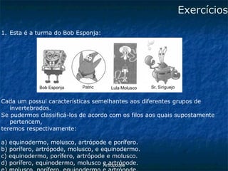 ArtrópodesExercícios 
1.Esta é a turma do Bob Esponja: 
Cada um possui características semelhantes aos diferentes grupos de invertebrados. 
Se pudermos classificá-los de acordo com os filos aos quais supostamente pertencem, 
teremos respectivamente: 
a) equinodermo, molusco, artrópode e porífero. 
b) porífero, artrópode, molusco, e equinodermo. 
c) equinodermo, porífero, artrópode e molusco. 
d) porífero, equinodermo, molusco e artrópode. 
e) molusco, porífero, equinodermo e artrópode.  