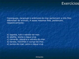 ArtrópodesExercícios 
Caranguejo, caramujo e anêmona-do-mar pertencem a três filos diferentes de animais. A esses mesmos filos, pertencem, respectivamente: 
a) lagosta, lula e estrela-do-mar. 
b) abelha, lesma e água-viva. 
c) camarão, planária e estrela-do-mar. 
d) barata, mexilhão e ouriço-do-mar. 
e) ouriço-do-mar, polvo e água-viva.  