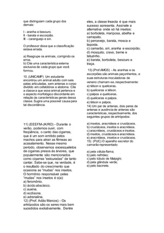 que distinguiam cada grupo dos
demais:
I - aranha e besouro.
II - barata e escorpião.
III - caranguejo e siri.
O professor disse que a classificação
estava errada.
a) Reagrupe os animais, corrigindo os
erros.
b) Cite uma característica externa
exclusiva de cada grupo que você
formou.
10. (UNICAMP) Um estudante
encontrou um animal adulto com seis
patas articuladas, sem antenas e corpo
dividido em cefalotórax e abdome. Cite
a classe a que esse animal pertence e
o aspecto morfológico discordante em
relação às características gerais dessa
classe. Sugira uma possível causa para
tal discordância.
11) (EEEFM-JK/RO) - Durante o
verão, podemos ouvir, com
freqüência, o canto das cigarras,
que é um som emitido pelos
machos para atrair as fêmeas ao
acasalamento. Nesse mesmo
período, observamos exoesqueletos
de cigarras presos às árvores, que
popularmente são mencionados
como cigarras “estouradas” de tanto
cantar. Sabe-se que, na verdade, é
o resultado do crescimento que
ocasiona as “mudas” nos insetos.
O hormônio responsável pelas
“mudas” nos insetos é o(a):
a) feromônio.
b) ácido abscísico.
c) auxina.
d) ecdisona.
e) adrenalina.
12) (Prof. Adão Marcos) - Os
artrópodos são os seres mais bem
sucedidos evolutivamente. Dentre
eles, a classe Insecta é que mais
sucesso apresenta. Assinale a
alternativa onde só há insetos:
a) borboleta, mariposa, abelha e
carrapato.
b) percevejo, barata, mosca e
lagosta.
c) camarão, siri, aranha e escorpião.
d) mosquito, cravo, berne e
tatuzinho.
e) barata, borboleta, besouro e
traça.
13) (Prof.AMGS) - As aranhas e os
escorpiões são animais peçonhentos, e
suas estruturas inoculadoras de
veneno chamam-se, respectivamente:
a) télson e quelíceras.
b) quelíceras e télson.
c) palpos e quelíceras.
d) quelíceras e palpos.
e) télson e palpos.
14) Um par de antenas, dois pares de
antenas e ausência de antenas são
características, respectivamente, dos
seguintes grupos de artrópodos:
a) insetos, aracnídeos e crustáceos.
b) crustáceos, insetos e aracnídeos.
c) aracnídeos, crustáceos e insetos.
d) insetos, crustáceos e aracnídeos.
e) aracnídeos, insetos e crustáceos.
15) (PUC) O aparelho excretor do
camarão representado:
a) pela célula-flama;
b) pelo nefrídeo;
c) pelo túbulo de Malpighi;
d) pela glândula verde;
e) pelo bacinete.
 