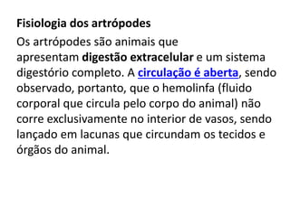 Fisiologia dos artrópodes
Os artrópodes são animais que
apresentam digestão extracelular e um sistema
digestório completo. A circulação é aberta, sendo
observado, portanto, que o hemolinfa (fluido
corporal que circula pelo corpo do animal) não
corre exclusivamente no interior de vasos, sendo
lançado em lacunas que circundam os tecidos e
órgãos do animal.
 