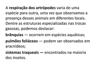 A respiração dos artrópodes varia de uma
espécie para outra, uma vez que observamos a
presença desses animais em diferentes locais.
Dentre as estruturas especializadas nas trocas
gasosas, podemos destacar:
brânquias — ocorrem em espécies aquáticas;
pulmões foliáceos — podem ser observados em
aracnídeos;
sistemas traqueais — encontrados na maioria
dos insetos.
 