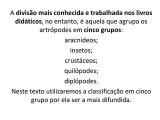 A divisão mais conhecida e trabalhada nos livros
didáticos, no entanto, é aquela que agrupa os
artrópodes em cinco grupos:
aracnídeos;
insetos;
crustáceos;
quilópodes;
diplópodes.
Neste texto utilizaremos a classificação em cinco
grupo por ela ser a mais difundida.
 