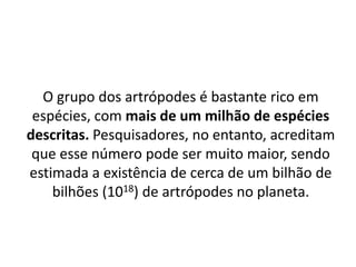 O grupo dos artrópodes é bastante rico em
espécies, com mais de um milhão de espécies
descritas. Pesquisadores, no entanto, acreditam
que esse número pode ser muito maior, sendo
estimada a existência de cerca de um bilhão de
bilhões (1018) de artrópodes no planeta.
 