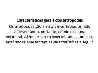 Características gerais dos artrópodes
Os artrópodes são animais invertebrados, não
apresentando, portanto, crânio e coluna
vertebral. Além de serem invertebrados, todos os
artrópodes apresentam as características a seguir.
 