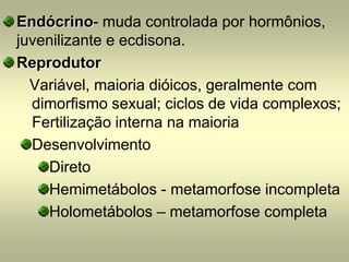 Endócrino- muda controlada por hormônios,
juvenilizante e ecdisona.
Reprodutor
  Variável, maioria dióicos, geralmente com
  dimorfismo sexual; ciclos de vida complexos;
  Fertilização interna na maioria
  Desenvolvimento
    Direto
    Hemimetábolos - metamorfose incompleta
    Holometábolos – metamorfose completa
 