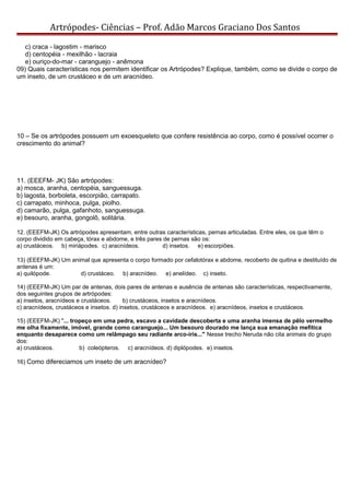 Artrópodes- Ciências – Prof. Adão Marcos Graciano Dos Santos
c) craca - lagostim - marisco
d) centopéia - mexilhão - lacraia
e) ouriço-do-mar - caranguejo - anêmona
09) Quais características nos permitem identificar os Artrópodes? Explique, também, como se divide o corpo de
um inseto, de um crustáceo e de um aracnídeo.
10 – Se os artrópodes possuem um exoesqueleto que confere resistência ao corpo, como é possível ocorrer o
crescimento do animal?
11. (EEEFM- JK) São artrópodes:
a) mosca, aranha, centopéia, sanguessuga.
b) lagosta, borboleta, escorpião, carrapato.
c) carrapato, minhoca, pulga, piolho.
d) camarão, pulga, gafanhoto, sanguessuga.
e) besouro, aranha, gongolô, solitária.
12. (EEEFM-JK) Os artrópodes apresentam, entre outras características, pernas articuladas. Entre eles, os que têm o
corpo dividido em cabeça, tórax e abdome, e três pares de pernas são os:
a) crustáceos. b) miriápodes. c) aracnídeos. d) insetos. e) escorpiões.
13) (EEEFM-JK) Um animal que apresenta o corpo formado por cefalotórax e abdome, recoberto de quitina e destituído de
antenas é um:
a) quilópode. d) crustáceo. b) aracnídeo. e) anelídeo. c) inseto.
14) (EEEFM-JK) Um par de antenas, dois pares de antenas e ausência de antenas são características, respectivamente,
dos seguintes grupos de artrópodes:
a) insetos, aracnídeos e crustáceos. b) crustáceos, insetos e aracnídeos.
c) aracnídeos, crustáceos e insetos. d) insetos, crustáceos e aracnídeos. e) aracnídeos, insetos e crustáceos.
15) (EEEFM-JK) "... tropeço em uma pedra, escavo a cavidade descoberta e uma aranha imensa de pêlo vermelho
me olha fixamente, imóvel, grande como caranguejo... Um besouro dourado me lança sua emanação mefítica
enquanto desaparece como um relâmpago seu radiante arco-íris..." Nesse trecho Neruda não cita animais do grupo
dos:
a) crustáceos. b) coleópteros. c) aracnídeos. d) diplópodes. e) insetos.
16) Como difereciamos um inseto de um aracnídeo?
 