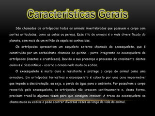 São chamados de artrópodes todos os animais invertebrados que possuem o corpo com
partes articuladas, como as patas ou pernas. Esse filo de animais é o mais diversificado do
planeta, com mais de um milhão de espécies conhecidas.
Os artrópodes apresentam um esqueleto externo chamado de exoesqueleto, que é
constituído por um carboidrato chamado de quitina - parte integrante do exoesqueleto de
artrópodes (insetos e crustáceos). Devido a sua presença o processo de cresimento destes
animais é descontínuo - ocorre a denominada muda ou ecdise.
O exoesqueleto é muito duro e resistente e protege o corpo do animal como uma
armadura. Em artrópodes terrestres o exoesqueleto é coberto por uma cera impermeável
que impede a desidratação, ou seja, a perda de água para o ambiente. Por possuírem o corpo
revestido pelo exoesqueleto, os artrópodes não crescem continuamente e, dessa forma,
precisam trocá-lo algumas vezes para que consigam crescer. A troca do exoesqueleto se
chama muda ou ecdise e pode ocorrer diversas vezes ao longo da vida do animal.
 