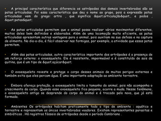 • A principal característica que diferencia os astrópodes dos demais invertebrados são as
patas articuladas. Foi essa característica que deu o nome ao grupo, pois a expressão patas
articuladas vem do grego: artro , que significa "articulação", e podos ,
"patas"
• As patas articuladas permitem que o animal possa realizar vários movimentos diferentes,
muitos deles bem definidos e elaborados. Além de uma locomoção muito eficiente, as patas
articuladas apresentam outras vantagens para o animal, pois auxiliam na sua defesa e na captura
de alimento. No dia-a-dia, é fácil observar nas formigas, por exemplo, a atividade que essas patas
permitem.
• Além das patas articuladas, outra característica importante dos artrópodes é a presença de
um reforço externo: o exoesqueleto. Ele é resistente, impermeável e é constituído de sais de
quitina, que é um tipo de "açúcar"
• O exoesqueleto reveste e protege o corpo desses animais de muitos perigos externos e
também evita que eles percam água. É uma importante adaptação ao ambiente terrestre.
• Embora ofereça proteção, o exoesqueleto limita o tamanho do animal, pois não acompanha o
crescimento do corpo. Quando esse exoesqueleto fica pequeno, ocorre a muda. Nesse fenômeno,
o exoesqueleto antigo se desprende do corpo do animal e é trocado pelo novo, que já está
formado.
• Ambientes Os artrópodes habitam praticamente todo o tipo de ambiente : aquático e
terrestre e representam os únicos invertebrados voadores. Existem representantes parasitas e
simbióticos . Há registros fósseis de artrópodes desde o período Cambriano .
 