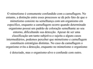 O mimetismo é comumente confundido com a camuflagem. No
entanto, a distinção entre esses processos se dá pelo fato de que o
   mimetismo consiste na semelhança com um organismo em
 específico, enquanto a camuflagem ocorre quando determinado
  organismo possui um padrão de coloração semelhante ao seu
      entorno, dificultando sua detecção. Apesar de ser uma
     classificação um tanto subjetiva e sujeita a alguns casos
intermediários, podemos perceber que mimetismo e camuflagem
   constituem estratégias distintas. No caso da camuflagem o
organismo evita a detecção, enquanto no mimetismo o organismo
   é detectado, mas o organismo-alvo o confunde com outro.
 