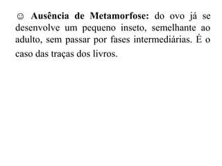 ☺ Ausência de Metamorfose: do ovo já se
desenvolve um pequeno inseto, semelhante ao
adulto, sem passar por fases intermediárias. É o
caso das traças dos livros.
 