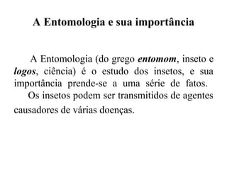 A Entomologia e sua importância


    A Entomologia (do grego entomom, inseto e
logos, ciência) é o estudo dos insetos, e sua
importância prende-se a uma série de fatos.
   Os insetos podem ser transmitidos de agentes
causadores de várias doenças.
 