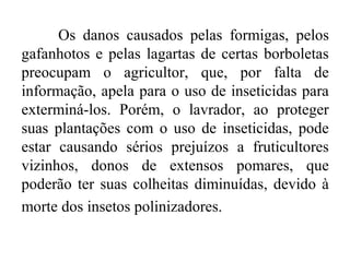 Os danos causados pelas formigas, pelos
gafanhotos e pelas lagartas de certas borboletas
preocupam o agricultor, que, por falta de
informação, apela para o uso de inseticidas para
exterminá-los. Porém, o lavrador, ao proteger
suas plantações com o uso de inseticidas, pode
estar causando sérios prejuízos a fruticultores
vizinhos, donos de extensos pomares, que
poderão ter suas colheitas diminuídas, devido à
morte dos insetos polinizadores.
 