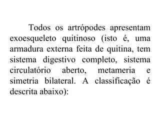 Todos os artrópodes apresentam
exoesqueleto quitinoso (isto é, uma
armadura externa feita de quitina, tem
sistema digestivo completo, sistema
circulatório aberto, metameria e
simetria bilateral. A classificação é
descrita abaixo):
 