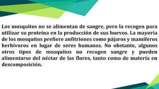 Los mosquitos no se alimentan de sangre, pero la recogen para
utilizar su proteína en la producción de sus huevos. La mayoría
de los mosquitos prefiere anfitriones como pájaros y mamíferos
herbívoros en lugar de seres humanos. No obstante, algunos
otros tipos de mosquitos no recogen sangre y pueden
alimentarse del néctar de las flores, tanto como de materia en
descomposición.
 