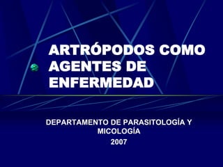 ARTRÓPODOS COMO
AGENTES DE
ENFERMEDAD
DEPARTAMENTO DE PARASITOLOGÍA Y
MICOLOGÍA
2007
 