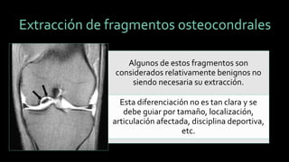 Extracción de fragmentos osteocondrales 
Algunos de estos fragmentos son considerados relativamente benignos no siendo necesaria su extracción. 
Esta diferenciación no es tan clara y se debe guiar por tamaño, localización, articulación afectada, disciplina deportiva, etc.  