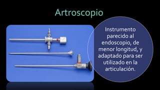 Instrumento parecido al endoscopio, de menor longitud, y adaptado para ser utilizado en la articulación. Artroscopio  