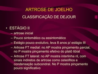 ARTROSE DE JOELHO
CLASSIFICAÇÃO DE DEJOUR
• ESTÁGIO II
– artrose inicial
– Pouco sintomático ou assintomático
– Estágio pouco evolutivo, leva 8 anos p/ estágio III
– Artrose FT medial: no AP mostra pinçamento parcial,
no P mostra pinçamento efetivo do platô tibial
– Artrose FT lateral: no AP mostra interlinha nl, com
sinais indiretos de artrose como osteófitos e
condensação subcondral. No P mostra pinçamento
pouco significativo
 