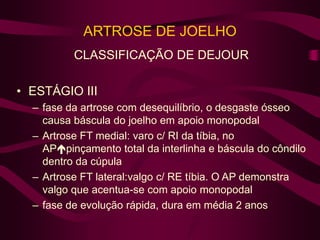 ARTROSE DE JOELHO
CLASSIFICAÇÃO DE DEJOUR
• ESTÁGIO III
– fase da artrose com desequilíbrio, o desgaste ósseo
causa báscula do joelho em apoio monopodal
– Artrose FT medial: varo c/ RI da tíbia, no
APpinçamento total da interlinha e báscula do côndilo
dentro da cúpula
– Artrose FT lateral:valgo c/ RE tíbia. O AP demonstra
valgo que acentua-se com apoio monopodal
– fase de evolução rápida, dura em média 2 anos
 