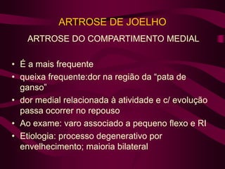 ARTROSE DE JOELHO
ARTROSE DO COMPARTIMENTO MEDIAL
• É a mais frequente
• queixa frequente:dor na região da “pata de
ganso”
• dor medial relacionada à atividade e c/ evolução
passa ocorrer no repouso
• Ao exame: varo associado a pequeno flexo e RI
• Etiologia: processo degenerativo por
envelhecimento; maioria bilateral
 