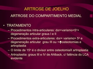 ARTROSE DE JOELHO
ARTROSE DO COMPARTIMENTO MEDIAL
• TRATAMENTO
– Procedimentos intra-articulares: dor+varismo<5o+
degeneração articular graus I e II
– Procedimentos extra-articulares: dor+ varismo> 5o e
degeneração articular grau III ou +osteotomias e
artroplastia
– O limite de 15o é o divisor entre osteotomiaX artroplastia
– Artroplastia: graus III e IV de Ahlback, c/ falência do LCA
evidente
 