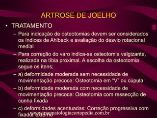 ARTROSE DE JOELHO
• TRATAMENTO
– Para indicação de osteotomias devem ser considerados
os índices de Ahlback e avaliação do desvio rotacional
medial
– Para correção do varo indica-se osteotomia valgizante,
realizada na tíbia proximal. A escolha da osteotomia
segue os itens;
– a) deformidade moderada sem necessidade de
movimentação precoce: Osteotomia em “V” ou cúpula
– b) deformidade moderada com necessidade de
movimentação precoce: Osteotomia com ressecção de
cunha fixada
– c) deformidades acentuadas: Correção progressiva com
fixador externowww.traumatologiaeortopedia.com.brwww.traumatologiaeortopedia.com.br
 