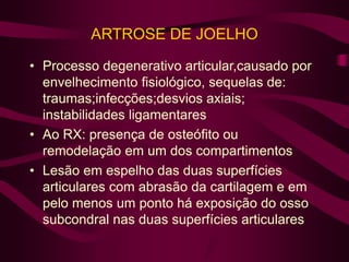 ARTROSE DE JOELHO
• Processo degenerativo articular,causado por
envelhecimento fisiológico, sequelas de:
traumas;infecções;desvios axiais;
instabilidades ligamentares
• Ao RX: presença de osteófito ou
remodelação em um dos compartimentos
• Lesão em espelho das duas superfícies
articulares com abrasão da cartilagem e em
pelo menos um ponto há exposição do osso
subcondral nas duas superfícies articulares
 