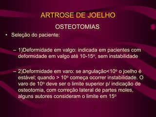 ARTROSE DE JOELHO
OSTEOTOMIAS
• Seleção do paciente:
– 1)Deformidade em valgo: indicada em pacientes com
deformidade em valgo até 10-15o, sem instabilidade
– 2)Deformidade em varo: se angulação<10o o joelho é
estável; quando > 10o começa ocorrer instabilidade. O
varo de 10o deve ser o limite superior p/ indicação de
osteotomia, com correção lateral de partes moles,
alguns autores consideram o limite em 15o
 