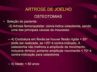 ARTROSE DE JOELHO
OSTEOTOMIAS
• Seleção do paciente:
-3) Artrose femoropatelar: conra-indica osteotomia, sendo
uma das principais causas de insucesso
– 4) Contratura em flexão:se houver flexão rígida < 20o
pode ser realizada, se >20o é contra-indicado. A
osteotomia não melhora a amplitude de movimento,
inclusive diminui; portanto amplitude movimento < 70o é
contra-indicação para osteotomia
– 5) Idade: < 60 anos
 