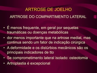 ARTROSE DE JOELHO
ARTROSE DO COMPARTIMENTO LATERAL
• É menos frequente, em geral por sequelas
traumáticas ou doenças metabólicas
• dor menos importante que na artrose medial, mas
continua sendo um fator de indicação cirúrgica
• A deformidade e os distúrbios mecânicos são os
principais indicadores de tto
• Se comprometimento lateral isolado: osteotomia
• Artroplastia é excepcional
 