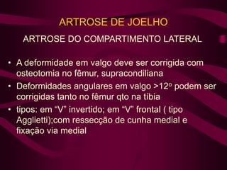 ARTROSE DE JOELHO
ARTROSE DO COMPARTIMENTO LATERAL
• A deformidade em valgo deve ser corrigida com
osteotomia no fêmur, supracondiliana
• Deformidades angulares em valgo >12o podem ser
corrigidas tanto no fêmur qto na tíbia
• tipos: em “V” invertido; em “V” frontal ( tipo
Agglietti);com ressecção de cunha medial e
fixação via medial
 
