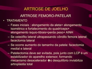 ARTROSE DE JOELHO
ARTROSE FEMORO-PATELAR
• TRATAMENTO
– Fases iniciais : alongamento da aleta+ alongamento
isométrico e fortalecimento do quadríceps+
alongamento isquio-tibiais+perda peso+ AINH
– Se osteófito lateral ultrapassando côndilo femora lateral:
facectomia lateral
– Se ocorre aumento do tamanho da patela: facectomia
medial e lateral
– Patelectomia deve ser evitada, pois junto com LCP é um
estabilizador do aparelho extensor, formando
mecanismo desacelerador o desquilíbrio inviabiliza
artroplastia total
 