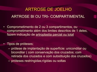 ARTROSE DE JOELHO
ARTROSE BI OU TRI- COMPARTIMENTAL
• Comprometimento de 2 ou 3 compartimentos, ou
comprometimento além dos limites descritos de 1 deles,
fazem indicação de artroplastia parcial ou total
• Tipos de próteses;
– prótese de implantação de superfície: unicondilar ou
bicondilar ( com conservação dos cruzados; com
retirada dos cruzados e com substituição dos cruzados)
– próteses restringidas;rígidas ou soltas
 