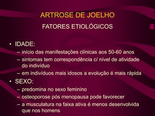 ARTROSE DE JOELHO
FATORES ETIOLÓGICOS
• IDADE:
– início das manifestações clínicas aos 50-60 anos
– sintomas tem correspondência c/ nível de atividade
do indivíduo
– em indivíduos mais idosos a evolução é mais rápida
• SEXO:
– predomina no sexo feminino
– osteoporose pós menopausa pode favorecer
– a musculatura na faixa ativa é menos desenvolvida
que nos homens
 