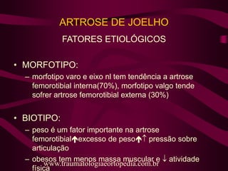 ARTROSE DE JOELHO
FATORES ETIOLÓGICOS
• MORFOTIPO:
– morfotipo varo e eixo nl tem tendência a artrose
femorotibial interna(70%), morfotipo valgo tende
sofrer artrose femorotibial externa (30%)
• BIOTIPO:
– peso é um fator importante na artrose
femorotibialexcesso de peso pressão sobre
articulação
– obesos tem menos massa muscular e  atividade
física
www.traumatologiaeortopedia.com.br
 