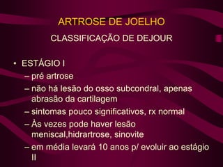 ARTROSE DE JOELHO
CLASSIFICAÇÃO DE DEJOUR
• ESTÁGIO I
– pré artrose
– não há lesão do osso subcondral, apenas
abrasão da cartilagem
– sintomas pouco significativos, rx normal
– Às vezes pode haver lesão
meniscal,hidrartrose, sinovite
– em média levará 10 anos p/ evoluir ao estágio
II
 
