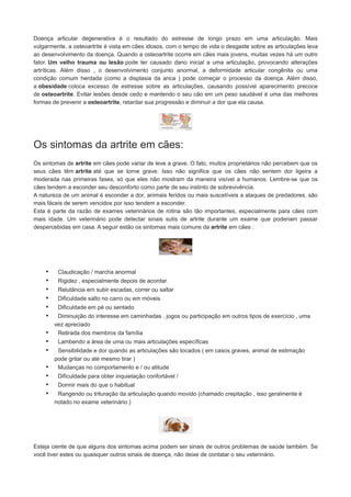 Doença articular degenerativa é o resultado do estresse de longo prazo em uma articulação. Mais
vulgarmente, a osteoartrite é vista em cães idosos, com o tempo de vida o desgaste sobre as articulações leva
ao desenvolvimento da doença. Quando a osteoartrite ocorre em cães mais jovens, muitas vezes há um outro
fator. Um velho trauma ou lesão pode ter causado dano inicial a uma articulação, provocando alterações
artríticas. Além disso , o desenvolvimento conjunto anormal, a deformidade articular congênita ou uma
condição comum herdada (como a displasia da anca ) pode começar o processo da doença. Além disso,
a obesidade coloca excesso de estresse sobre as articulações, causando possível aparecimento precoce
de osteoartrite. Evitar lesões desde cedo e mantendo o seu cão em um peso saudável é uma das melhores
formas de prevenir a osteoartrite, retardar sua progressão e diminuir a dor que ela causa.

Os sintomas da artrite em cães:
Os sintomas de artrite em cães pode variar de leve a grave. O fato, muitos proprietários não percebem que os
seus cães têm artrite até que se torne grave. Isso não significa que os cães não sentem dor ligeira a
moderada nas primeiras fases, só que eles não mostram da maneira visível a humanos. Lembre-se que os
cães tendem a esconder seu desconforto como parte de seu instinto de sobrevivência.
A natureza de um animal é esconder a dor, animais feridos ou mais suscetíveis a ataques de predadores, são
mais fáceis de serem vencidos por isso tendem a esconder.
Esta é parte da razão de exames veterinários de rotina são tão importantes, especialmente para cães com
mais idade. Um veterinário pode detectar sinais sutis de artrite durante um exame que poderiam passar
despercebidas em casa. A seguir estão os sintomas mais comuns da artrite em cães :

•
•
•
•
•
•
•
•
•
•
•
•
•

Claudicação / marcha anormal
Rigidez , especialmente depois de acordar
Relutância em subir escadas, correr ou saltar
Dificuldade salto no carro ou em móveis
Dificuldade em pé ou sentado
Diminuição do interesse em caminhadas , jogos ou participação em outros tipos de exercício , uma
vez apreciado
Retirada dos membros da família
Lambendo a área de uma ou mais articulações específicas
Sensibilidade e dor quando as articulações são tocados ( em casos graves, animal de estimação
pode gritar ou até mesmo tirar )
Mudanças no comportamento e / ou atitude
Dificuldade para obter inquietação confortável /
Dormir mais do que o habitual
Rangendo ou trituração da articulação quando movido (chamado crepitação , isso geralmente é
notado no exame veterinário )

Esteja ciente de que alguns dos sintomas acima podem ser sinais de outros problemas de saúde também. Se
você tiver estes ou quaisquer outros sinais de doença, não deixe de contatar o seu veterinário.

 