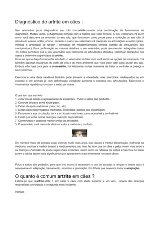 Diagnóstico de artrite em cães :
Seu veterinário pode diagnosticar seu cão com artrite usando uma combinação de ferramentas de
diagnóstico. Muitas vezes, o diagnóstico começa com a história que você fornece. O seu veterinário irá ouvir
como você descreve os sintomas do seu cão, que funcionam como pistas para a condição do seu cão. A
através do exame, então, ocorre , durante o qual o seu veterinário irá manipular as articulações e sentir rigidez,
inchaço e crepitação (a ranger / sensação de moagem(arraste) sentida quando as articulações são
manipuladas ). Para confirmação ou maiores detalhes, o seu veterinário pode recomendar radiografias (raios
-X). Estes permitem que o seu veterinário veja realmente as articulações afetadas, identificar alterações nos
ossos e determine a gravidade da artrite.
Uma vez que o diagnóstico tenha sido feito, o veterinário irá falar com você sobre as opções de tratamento. Há
também algumas mudanças de estilo de vida e do meio ambiente que você pode fazer para ajudar seu cão.
Embora não haja cura para a osteoartrite, há felizmente muitas maneiras de tratar e controlar a doença e
seus sintomas.
Exercício e uma dieta saudável também pode prevenir a obesidade, mas exercícios inadequados ou em
excesso e em animais já com deformação congênita aumenta o estresse nas articulações. Exercícios e
movimentos repetidos provocam a lesão por stress.

O que tem que ser feito
1- evitar novas lesões e agravamento de existentes - Pulos e saltos são proibidos
2- Controle de peso se há sobre peso.
3- Evitar situações extremas (calor, frio, etc)
4- Evitar pisos escorregadios, molhados, encerados, tapetes que escorregam
5- Favorecer a sua circulação, de ir e vir, locais mais livres, cama acessível e confortável.
6- Evitar que tenha outras doenças (exemplo respiratórias)
7- Caminhadas e passeios melhor limitar as atividades
3- O veterinário dará meios de diminuir a dor e melhorar o conforto

Um número maior de animais estão vivendo muito mais anos, isso devido a melhor alimentação, melhoras na
medicina, vacinas e melhor acesso a medicamentos, etc. Isso faz com que os cães e gatos vivam mais anos e
as doenças chamadas da idade sejam mais evidentes, assim como os reflexos de lesões e traumas da idade
jovem e adulta sejam mais significativos por aparecerem mais fortemente na idade sênior.

Pulos e saltos são proibidos, para que isso ocorra é necessário o uso de escadas e rampas e desde cedo é
necessária um adaptação, treinamento, incentivo e premiação. Em filhote que devemos inciar a adaptação.

O quanto é comum artrite em cães ?
Estima-se que a artrite afeta 1 em cada 5 cães com idade superior a um ano. Depois das doenças
respiratórias a ortopedia é a segunda mais incidente.
Inchaço

 