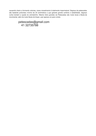 causando cheiro e formando colonias, nosso revestimento é totalmente impermeável. Degraus da petescadas
são bastante profundos mínimo de 24 centímetros o que garante grande conforto e estabilidade, degraus
curtos tendem a queda do animalzinho. Mesmo itens grandes da Petescadas são muito leves e fáceis de
movimentar, além de muito fáceis de limpar, usar apenas um pano úmido.

petescadas@gmail.com
41 32735788

 