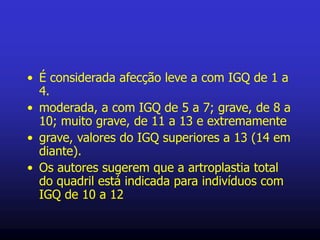 • É considerada afecção leve a com IGQ de 1 a
4.
• moderada, a com IGQ de 5 a 7; grave, de 8 a
10; muito grave, de 11 a 13 e extremamente
• grave, valores do IGQ superiores a 13 (14 em
diante).
• Os autores sugerem que a artroplastia total
do quadril está indicada para indivíduos com
IGQ de 10 a 12
 