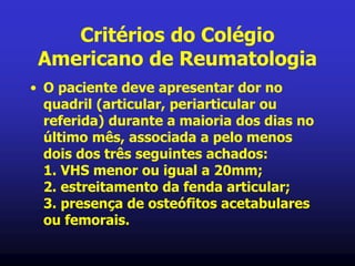 Critérios do Colégio
Americano de Reumatologia
• O paciente deve apresentar dor no
quadril (articular, periarticular ou
referida) durante a maioria dos dias no
último mês, associada a pelo menos
dois dos três seguintes achados:
1. VHS menor ou igual a 20mm;
2. estreitamento da fenda articular;
3. presença de osteófitos acetabulares
ou femorais.
 